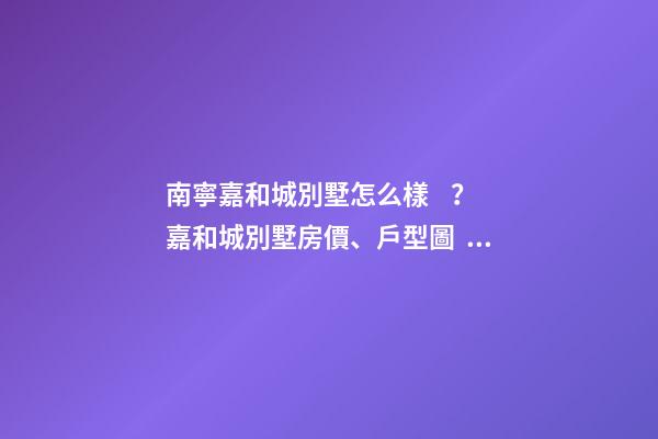 南寧嘉和城別墅怎么樣？嘉和城別墅房價、戶型圖、周邊配套樓盤分析